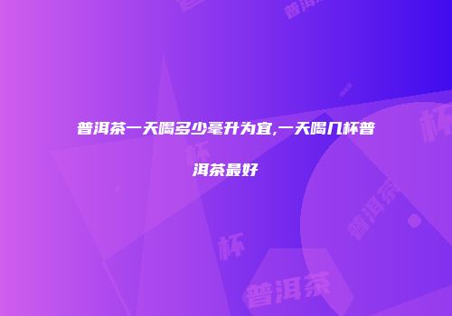 普洱茶一天喝多少毫升为宜,一天喝几杯普洱茶最好