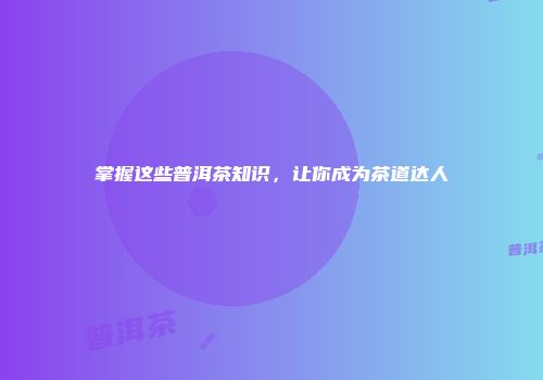 掌握这些普洱茶知识，让你成为茶道达人