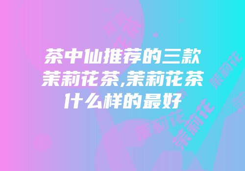 茶中仙推荐的三款茉莉花茶,茉莉花茶什么样的最好