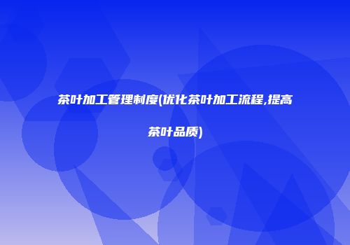 茶叶加工管理制度(优化茶叶加工流程,提高茶叶品质)