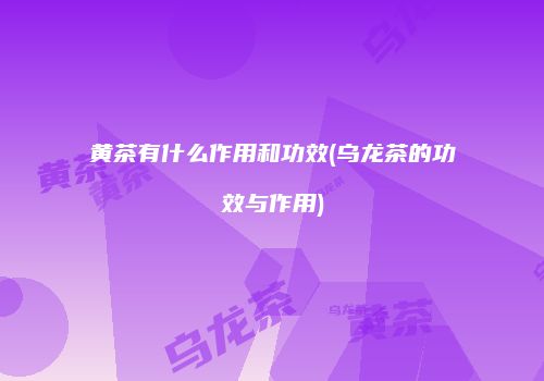 黄茶有什么作用和功效(乌龙茶的功效与作用)