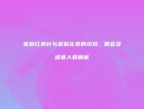 茉莉红茶叶与茉莉花茶的功效、禁忌及适宜人群解析