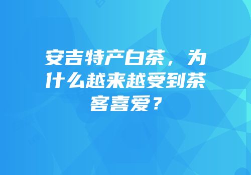 安吉特产白茶，为什么越来越受到茶客喜爱？