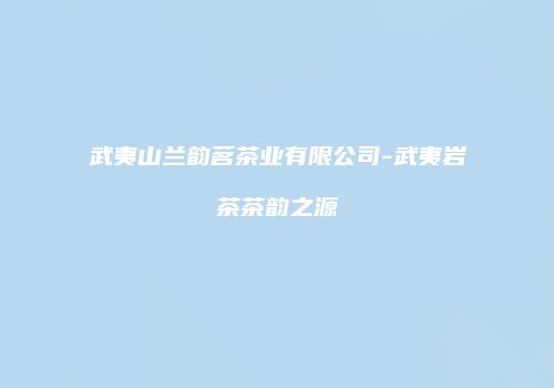 武夷山兰韵茗茶业有限公司-武夷岩茶茶韵之源