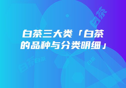 白茶三大类「白茶的品种与分类明细」