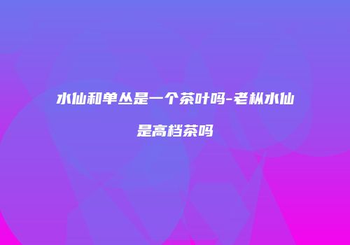 水仙和单丛是一个茶叶吗-老枞水仙是高档茶吗