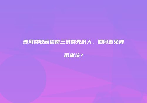 普洱茶收藏指南三识茶先识人，如何避免被假货坑？