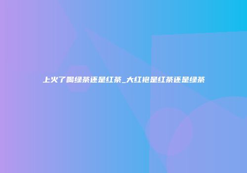上火了喝绿茶还是红茶_大红袍是红茶还是绿茶