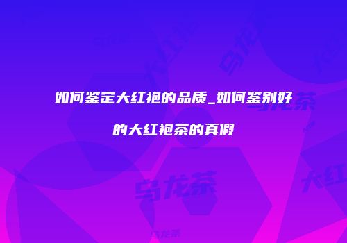 如何鉴定大红袍的品质_如何鉴别好的大红袍茶的真假
