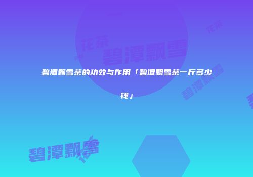 碧潭飘雪茶的功效与作用「碧潭飘雪茶一斤多少钱」