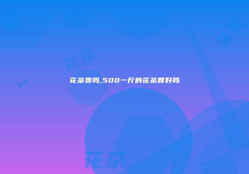 花茶贵吗,500一斤的花茶算好吗