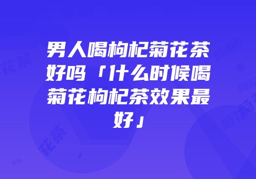 男人喝枸杞菊花茶好吗「什么时候喝菊花枸杞茶效果最好」