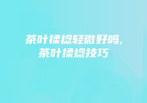 茶叶揉捻轻微好吗,茶叶揉捻技巧