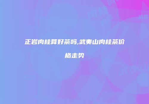 正岩肉桂算好茶吗,武夷山肉桂茶价格走势