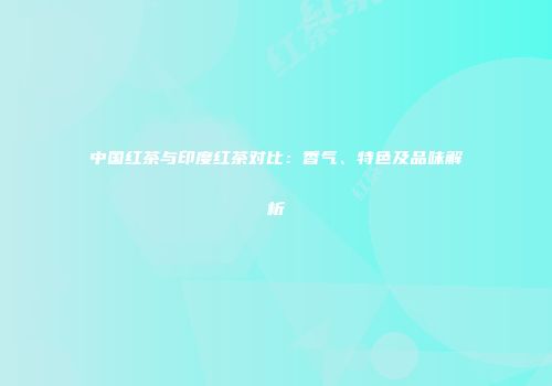 中国红茶与印度红茶对比：香气、特色及品味解析