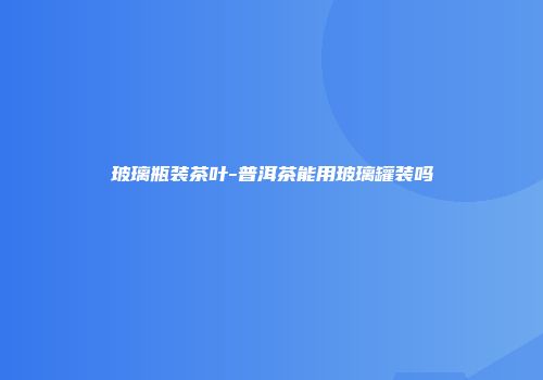 玻璃瓶装茶叶-普洱茶能用玻璃罐装吗