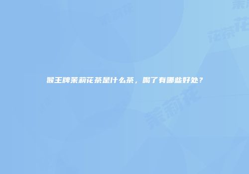 猴王牌茉莉花茶是什么茶，喝了有哪些好处？