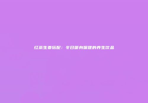 红茶生姜搭配：冬日暖身保健的养生饮品