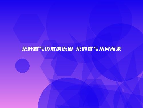 茶叶香气形成的原因-茶的香气从何而来