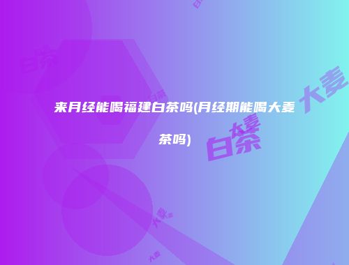 来月经能喝福建白茶吗(月经期能喝大麦茶吗)
