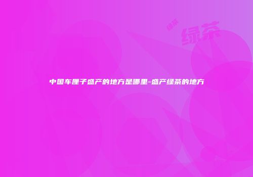 中国车厘子盛产的地方是哪里-盛产绿茶的地方