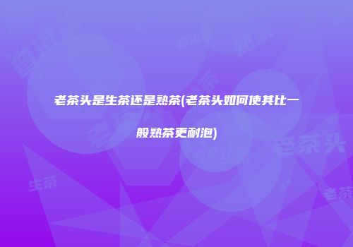 老茶头是生茶还是熟茶(老茶头如何使其比一般熟茶更耐泡)