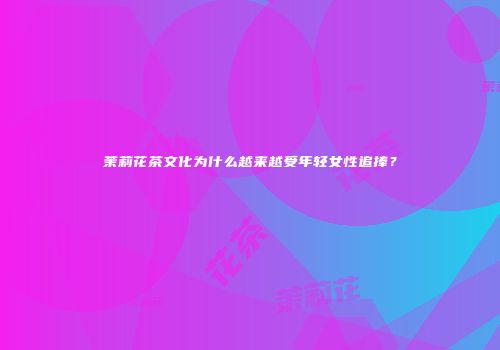 茉莉花茶文化为什么越来越受年轻女性追捧？