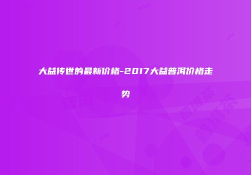 大益传世的最新价格-2017大益普洱价格走势