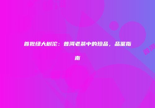 首批绿大树沱：普洱老茶中的珍品，品鉴指南