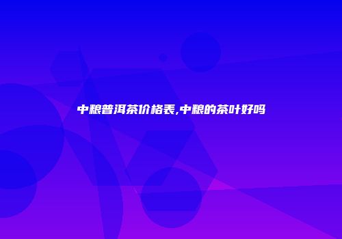 中粮普洱茶价格表,中粮的茶叶好吗