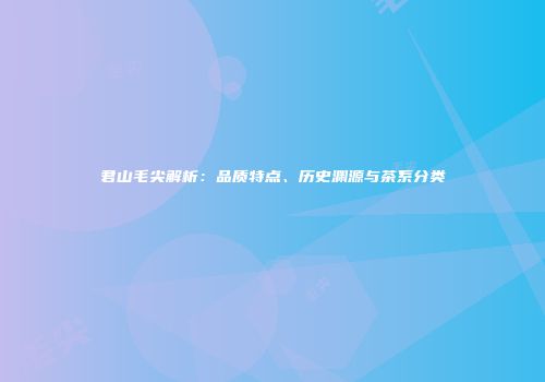 君山毛尖解析：品质特点、历史渊源与茶系分类
