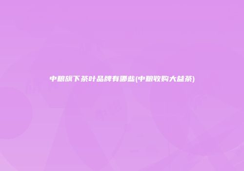 中粮旗下茶叶品牌有哪些(中粮收购大益茶)