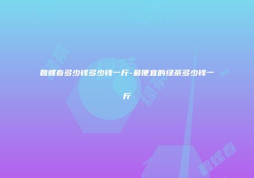 碧螺春多少钱多少钱一斤-最便宜的绿茶多少钱一斤