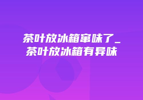 茶叶放冰箱窜味了_茶叶放冰箱有异味