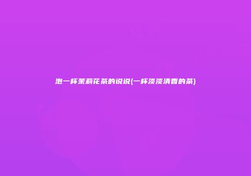 泡一杯茉莉花茶的说说(一杯淡淡清香的茶)