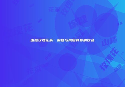 山楂玫瑰花茶：保健与风险并存的饮品