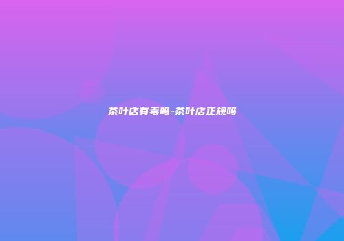 茶叶店有毒吗-茶叶店正规吗