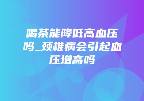 喝茶能降低高血压吗_颈椎病会引起血压增高吗
