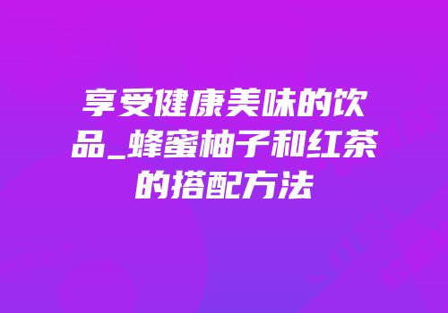 享受健康美味的饮品_蜂蜜柚子和红茶的搭配方法