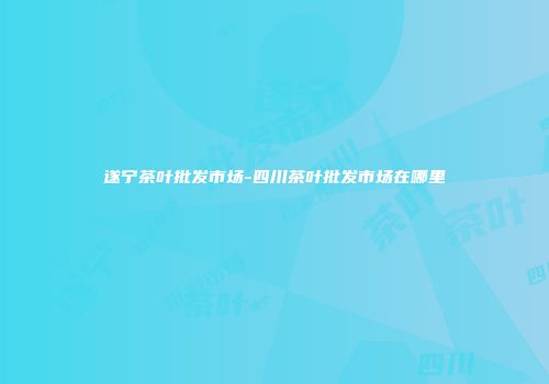 遂宁茶叶批发市场-四川茶叶批发市场在哪里