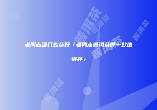 老同志哪几款茶好「老同志普洱茶哪一款值得存」