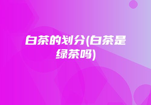 白茶的划分(白茶是绿茶吗)