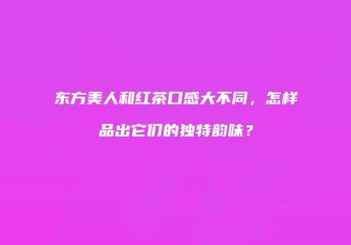 东方美人和红茶口感大不同，怎样品出它们的独特韵味？