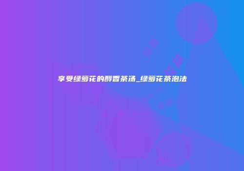 享受绿萝花的醇香茶汤_绿萝花茶泡法