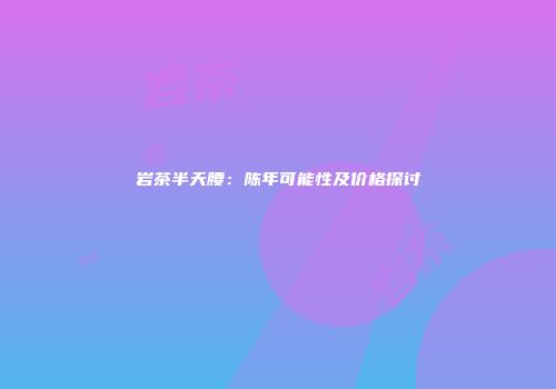 岩茶半天腰：陈年可能性及价格探讨