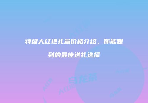 特级大红袍礼盒价格介绍，你能想到的最佳送礼选择
