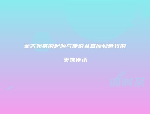 蒙古奶茶的起源与传说从草原到世界的美味传承