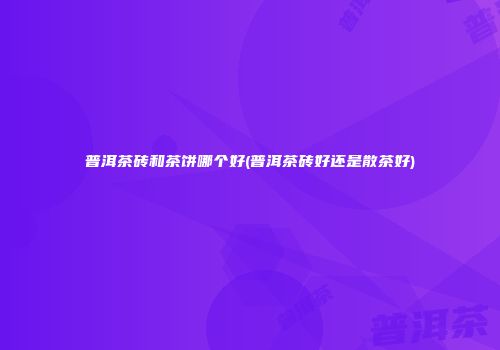 普洱茶砖和茶饼哪个好(普洱茶砖好还是散茶好)
