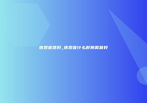 铁观音啥好_铁观音什么时候喝最好