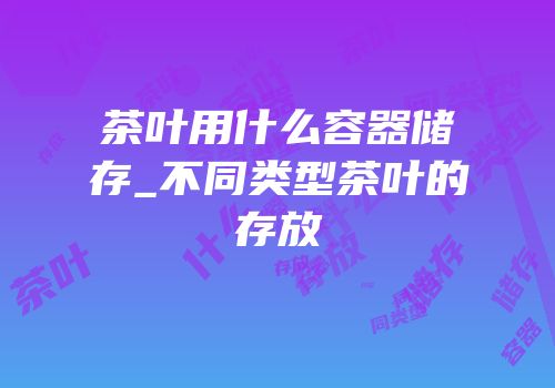 茶叶用什么容器储存_不同类型茶叶的存放